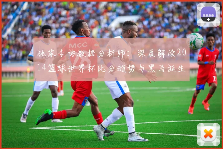 独家专访数据分析师:深度解读2014篮球世界杯比分趋势与黑马诞生