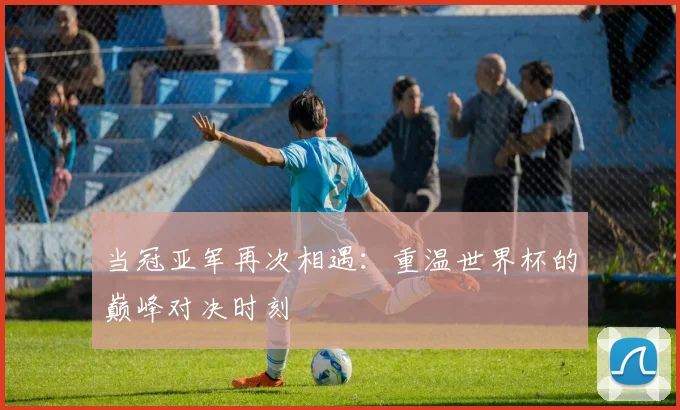 当冠亚军再次相遇:重温世界杯的巅峰对决时刻