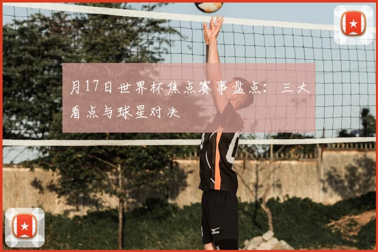 月17日世界杯焦点赛事盘点：三大看点与球星对决