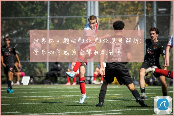 世界杯主题曲Waka Waka深度解析:音乐如何成为全球狂欢符号
