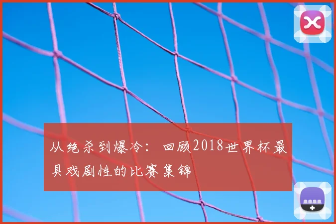 从绝杀到爆冷:回顾2018世界杯最具戏剧性的比赛集锦