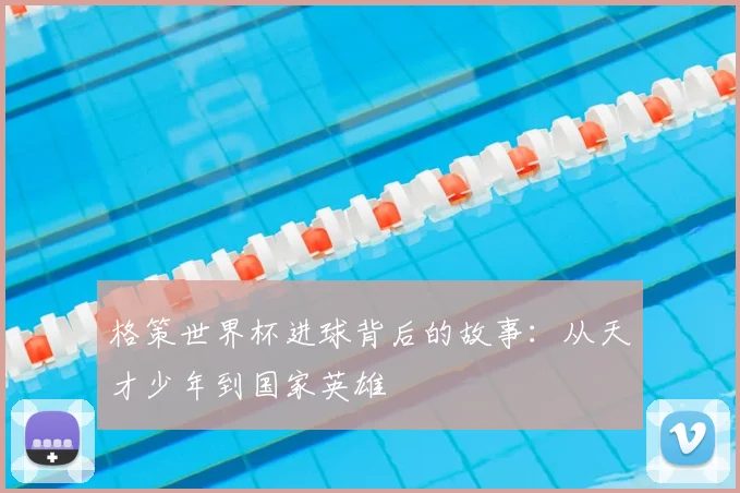 格策世界杯进球背后的故事:从天才少年到国家英雄