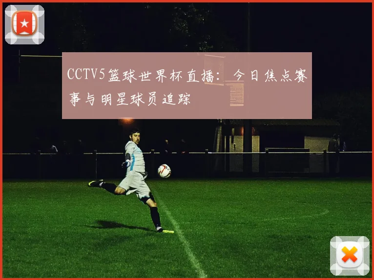 CCTV5篮球世界杯直播：今日焦点赛事与明星球员追踪