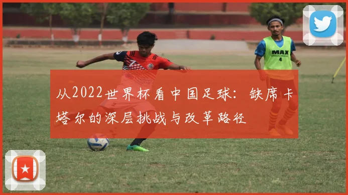从2022世界杯看中国足球：缺席卡塔尔的深层挑战与改革路径