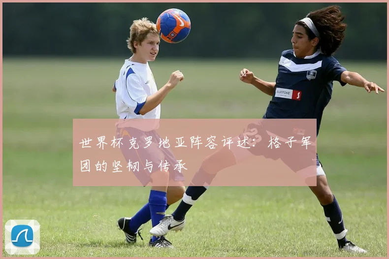 世界杯克罗地亚阵容评述：格子军团的坚韧与传承