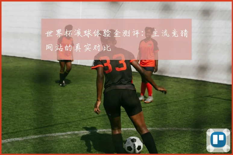 世界杯滚球体验全测评：主流竞猜网站的真实对比
